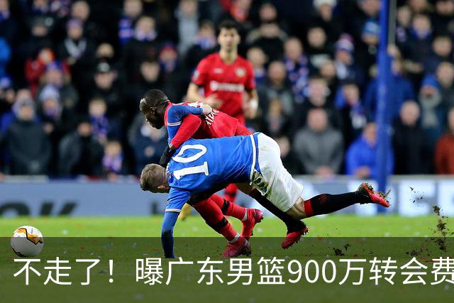 不走了！曝广东男篮900万转会费签下昔日状元内线，杜锋拒绝摆烂